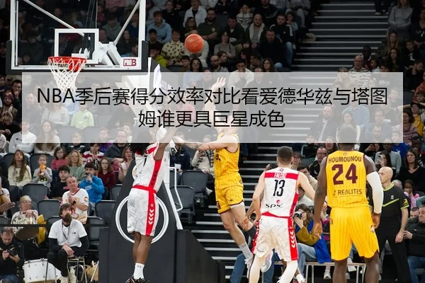 NBA季后赛得分效率对比看爱德华兹与塔图姆谁更具巨星成色