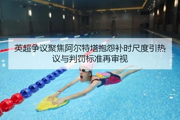 英超争议聚焦阿尔特塔抱怨补时尺度引热议与判罚标准再审视