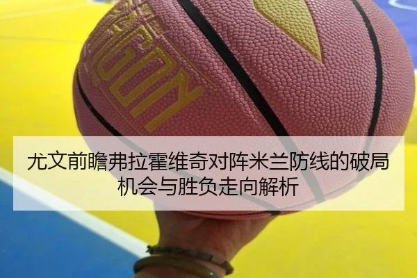 尤文前瞻弗拉霍维奇对阵米兰防线的破局机会与胜负走向解析