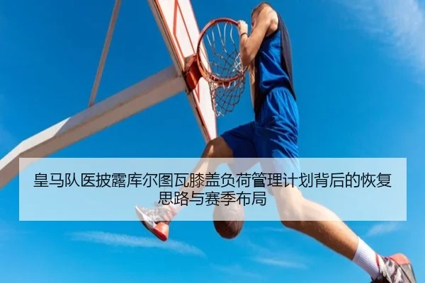 皇马队医披露库尔图瓦膝盖负荷管理计划背后的恢复思路与赛季布局
