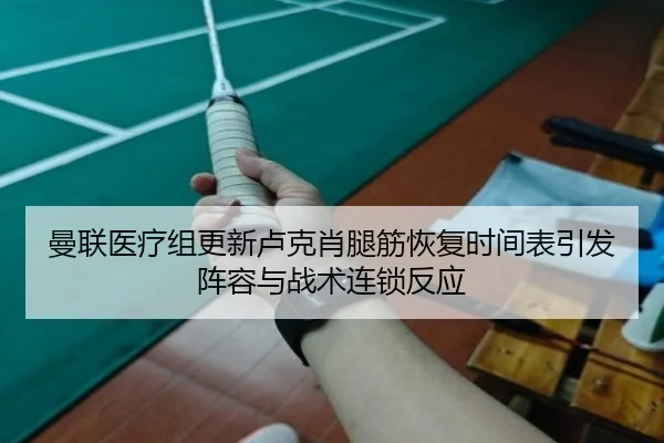 曼联医疗组更新卢克肖腿筋恢复时间表引发阵容与战术连锁反应