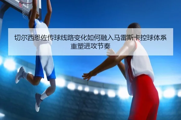 切尔西恩佐传球线路变化如何融入马雷斯卡控球体系重塑进攻节奏