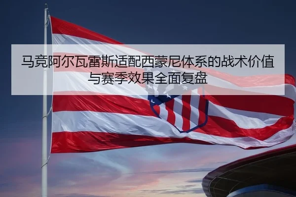 马竞阿尔瓦雷斯适配西蒙尼体系的战术价值与赛季效果全面复盘