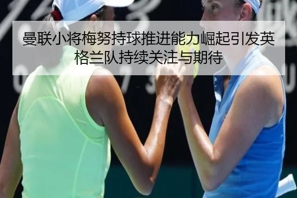 曼联小将梅努持球推进能力崛起引发英格兰队持续关注与期待