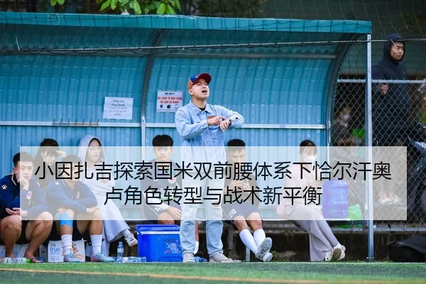 小因扎吉探索国米双前腰体系下恰尔汗奥卢角色转型与战术新平衡